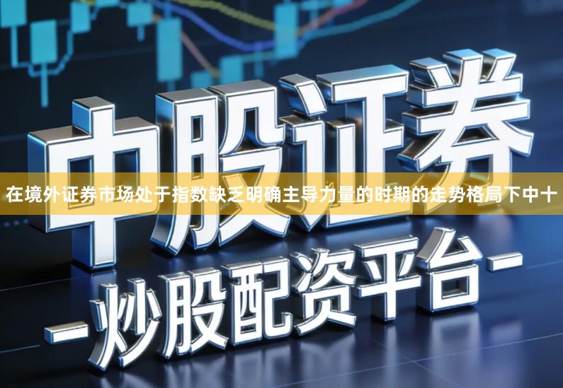 在境外证券市场处于指数缺乏明确主导力量的时期的走势格局下中十