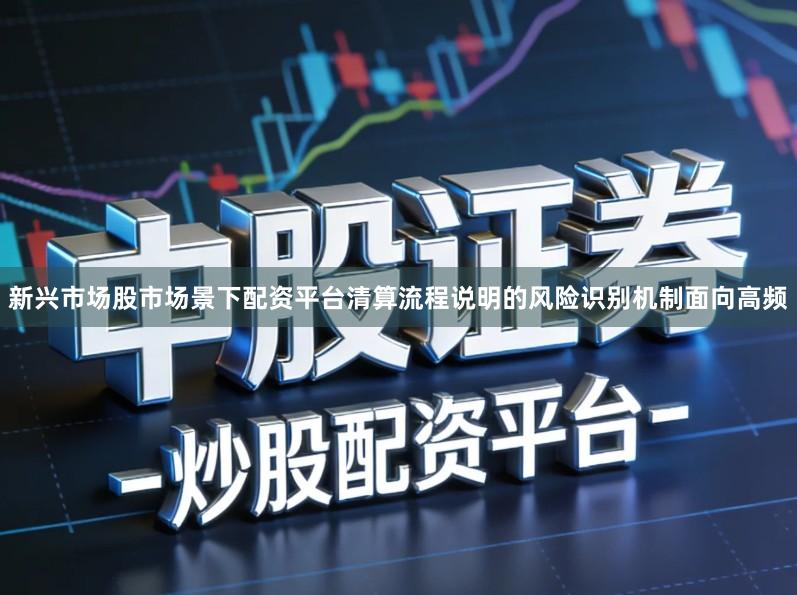 新兴市场股市场景下配资平台清算流程说明的风险识别机制面向高频