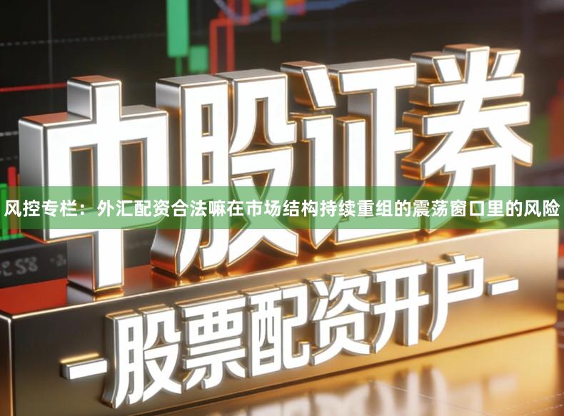 风控专栏：外汇配资合法嘛在市场结构持续重组的震荡窗口里的风险